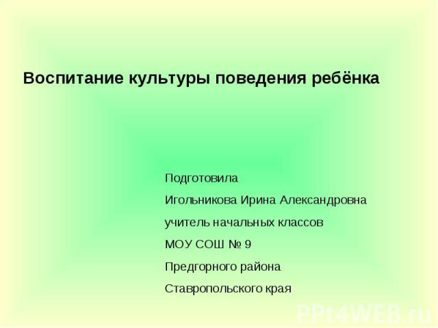 Воспитание культуры поведения ребёнка Подготовила Игольникова Ирина Александровна учитель начальных классов МОУ СОШ № 9 Предгорного района Ставропольского края