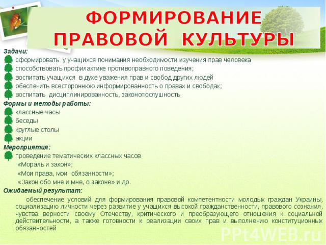 ФОРМИРОВАНИЕ ПРАВОВОЙ КУЛЬТУРЫ Задачи: сформировать у учащихся понимания необходимости изучения прав человека способствовать профилактике противоправного поведения; воспитать учащихся в духе уважения прав и свобод других людей обеспечить всесторонню…