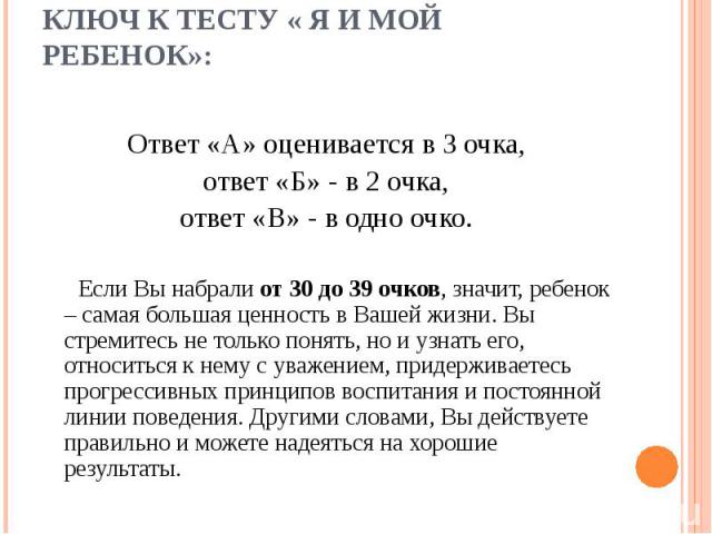 Ключ к тесту « Я и мой ребенок»: Ответ «А» оценивается в 3 очка, ответ «Б» - в 2 очка, ответ «В» - в одно очко.   Если Вы набрали от 30 до 39 очков, значит, ребенок – самая большая ценность в Вашей жизни. Вы стремитесь не только понять, но и узнать …