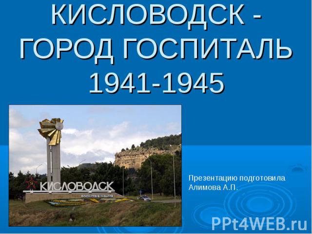 Кисловодск - город госпиталь 1941-1945 Презентацию подготовила Алимова А.П.