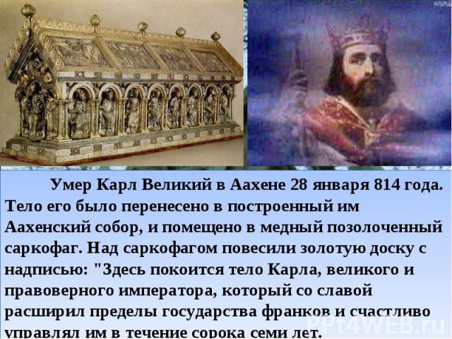   Умер Карл Великий в Аахене 28 января 814 года. Тело его было перенесено в построенный им Аахенский собор, и помещено в медный позолоченный саркофаг. Над саркофагом повесили золотую доску с надписью: 