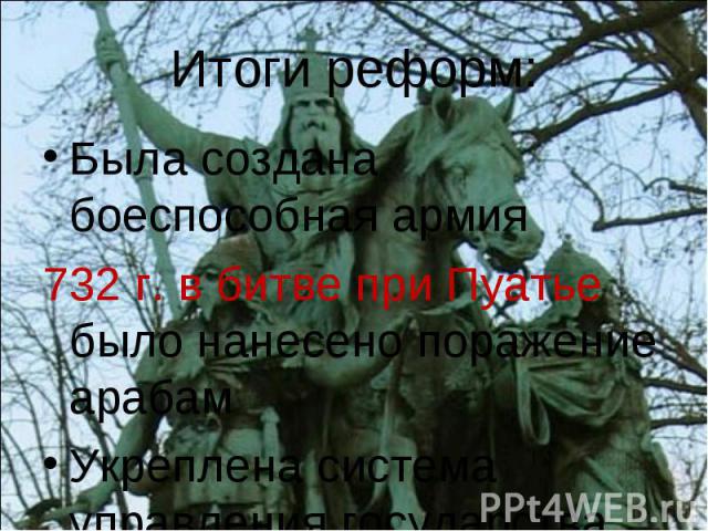 Итоги реформ: Была создана боеспособная армия 732 г. в битве при Пуатье было нанесено поражение арабам Укреплена система управления государства