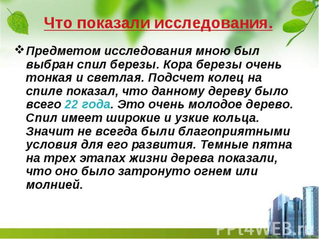 Что показали исследования. Предметом исследования мною был выбран спил березы. Кора березы очень тонкая и светлая. Подсчет колец на спиле показал, что данному дереву было всего 22 года. Это очень молодое дерево. Спил имеет широкие и узкие кольца. Зн…