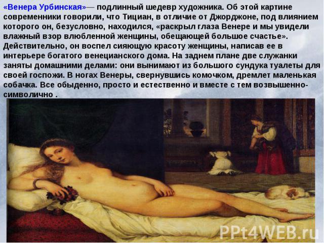 «Венера Урбинская»— подлинный шедевр художника. Об этой картине современники говорили, что Тициан, в отличие от Джорджоне, под влиянием которого он, безусловно, находился, «раскрыл глаза Венере и мы увидели влажный взор влюбленной женщины, обещающей…