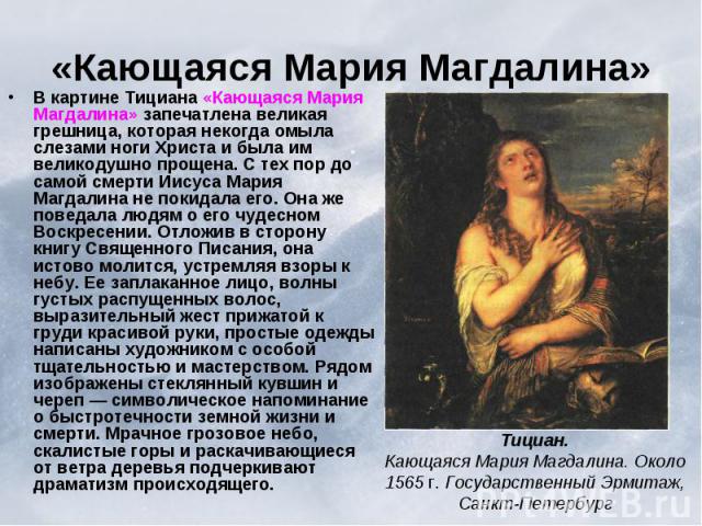 «Кающаяся Мария Магдалина» В картине Тициана «Кающаяся Мария Магдалина» запечатлена великая грешница, которая некогда омыла слезами ноги Христа и была им великодушно прощена. С тех пор до самой смерти Иисуса Мария Магдалина не покидала его. Она же п…