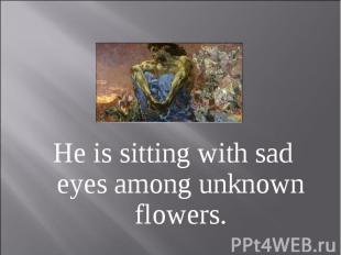 He is sitting with sad eyes among unknown flowers.