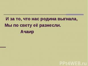 И за то, что нас родина выгнала, Мы по свету её разнесли. Ачаир