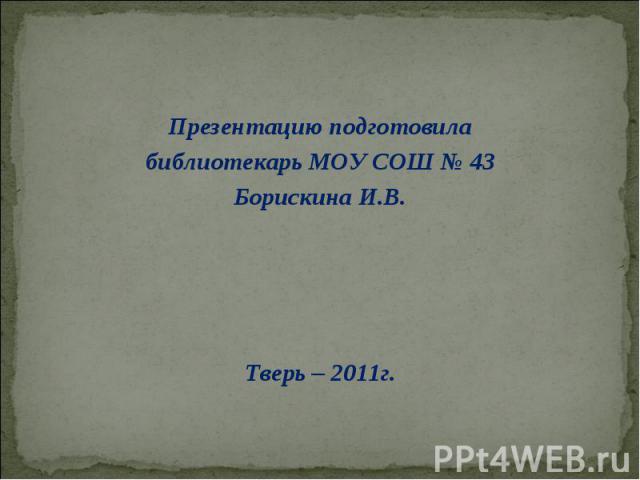 Презентацию подготовила библиотекарь МОУ СОШ № 43 Борискина И.В. Тверь – 2011г.