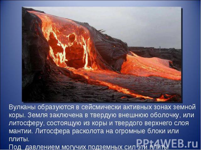 Вулканы образуются в сейсмически активных зонах земной коры. Земля заключена в твердую внешнюю оболочку, или литосферу, состоящую из коры и твердого верхнего слоя мантии. Литосфера расколота на огромные блоки или плиты. Под давлением могучих подземн…