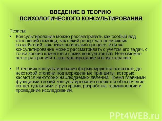 ВВЕДЕНИЕ В ТЕОРИЮ ПСИХОЛОГИЧЕСКОГО КОНСУЛЬТИРОВАНИЯ Тезисы: Консультирование можно рассматривать как особый вид отношений помощи, как некий репертуар возможных воздействий, как психологический процесс. Или же консультирование можно рассматривать с у…