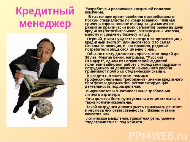 Кредитный менеджер Разработка и реализация кредитной политики компании. В настоящее время особенно востребованы в России специалисты по кредитованию. Главная причина спроса вполне очевидна - динамичное развитие практически всех сегментов рынка выдач…