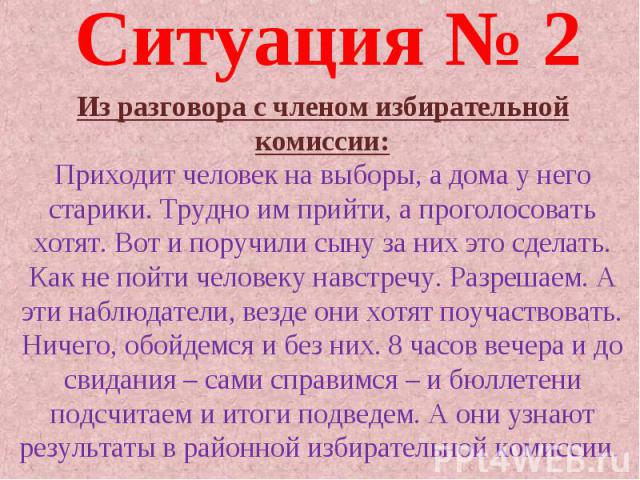 Ситуация № 2 Из разговора с членом избирательной комиссии: Приходит человек на выборы, а дома у него старики. Трудно им прийти, а проголосовать хотят. Вот и поручили сыну за них это сделать. Как не пойти человеку навстречу. Разрешаем. А эти наблюдат…