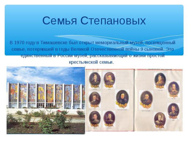 Семья Степановых В 1970 году в Тимашевске был открыт мемориальный музей, посвященный семье, потерявшей в годы Великой Отечественной войны 9 сыновей. Это единственный в России музей, рассказывающий о жизни простой крестьянской семьи.