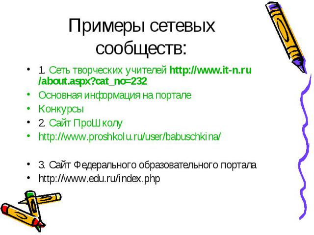 Примеры сетевых сообществ: 1. Сеть творческих учителей http://www.it-n.ru/about.aspx?cat_no=232 Основная информация на портале Конкурсы 2. Сайт ПроШколу http://www.proshkolu.ru/user/babuschkina/ 3. Сайт Федерального образовательного портала http://w…