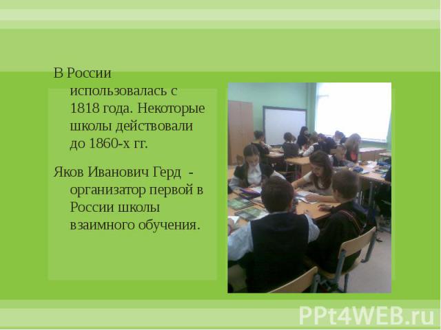 В России использовалась с 1818 года. Некоторые школы действовали до 1860-х гг. Яков Иванович Герд - организатор первой в России школы взаимного обучения.