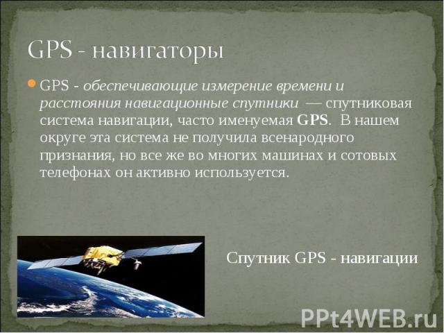 GPS - навигаторы GPS - обеспечивающие измерение времени и расстояния навигационные спутники  — спутниковая система навигации, часто именуемая GPS. В нашем округе эта система не получила всенародного признания, но все же во многих машинах и сотовых т…