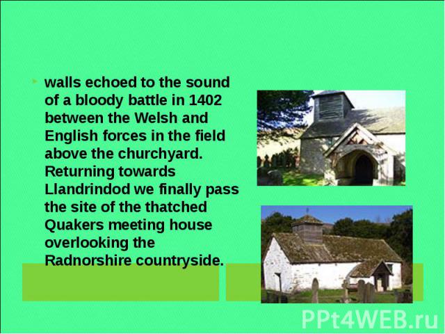 walls echoed to the sound of a bloody battle in 1402 between the Welsh and English forces in the field above the churchyard. Returning towards Llandrindod we finally pass the site of the thatched Quakers meeting house overlooking the Radnorshire cou…