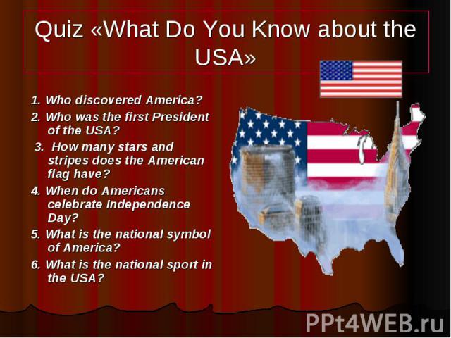 Quiz «What Do You Know about the USA» 1. Who discovered America? 2. Who was the first President of the USA? 3. How many stars and stripes does the American flag have? 4. When do Americans celebrate Independence Day? 5. What is the national symbol of…