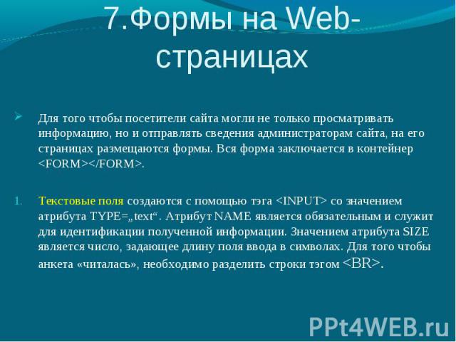 7.Формы на Web-страницах Для того чтобы посетители сайта могли не только просматривать информацию, но и отправлять сведения администраторам сайта, на его страницах размещаются формы. Вся форма заключается в контейнер . Текстовые поля создаются с пом…