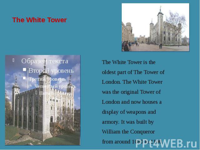 The White Tower The White Tower is the oldest part of The Tower of London. The White Tower was the original Tower of London and now houses a display of weapons and armory. It was built by William the Conqueror from around 1080 to 1100.