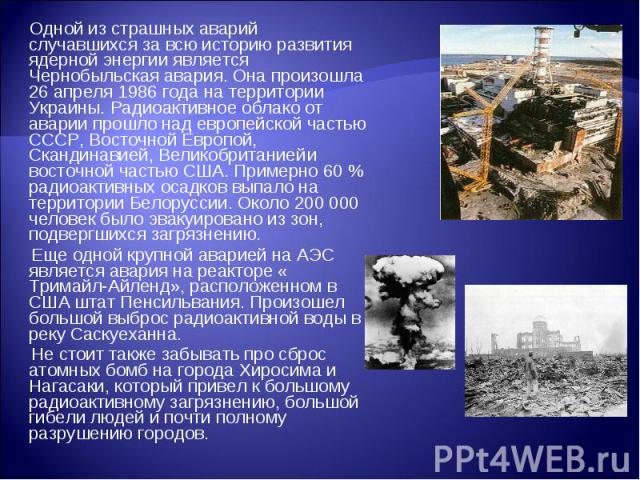 Одной из страшных аварий случавшихся за всю историю развития ядерной энергии является Чернобыльская авария. Она произошла 26 апреля 1986 года на территории Украины. Радиоактивное облако от аварии прошло над европейской частью СССР, Восточной Европой…