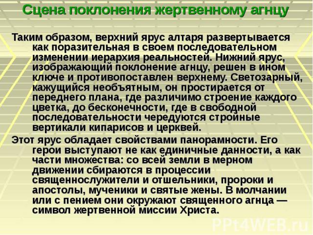 Сцена поклонения жертвенному агнцу Таким образом, верхний ярус алтаря развертывается как поразительная в своем последовательном изменении иерархия реальностей. Нижний ярус, изображающий поклонение агнцу, решен в ином ключе и противопоставлен верхнем…