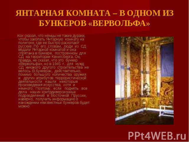 ЯНТАРНАЯ КОМНАТА – В ОДНОМ ИЗ БУНКЕРОВ «ВЕРВОЛЬФА» Кох сказал, что немцы не такие дураки, чтобы закопать Янтарную комнату на полигоне, где ее быстро раскопают русские. По его словам, люди из СД ведали Янтарной комнатой и она спрятана в бункере, пост…