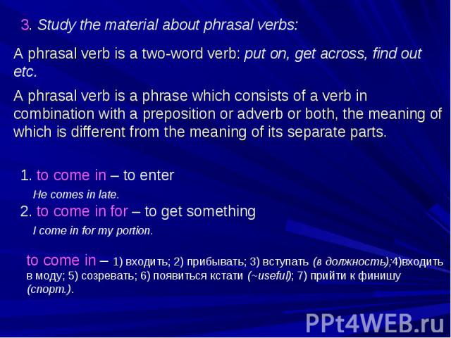 3. Study the material about phrasal verbs: A phrasal verb is a two-word verb: put on, get across, find out etc. A phrasal verb is a phrase which consists of a verb in combination with a preposition or adverb or both, the meaning of which is differen…
