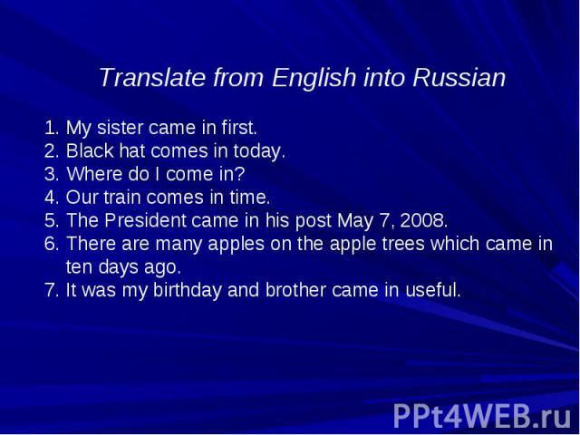 Translate from English into Russian My sister came in first. Black hat comes in today. Where do I come in? Our train comes in time. The President came in his post May 7, 2008. There are many apples on the apple trees which came in ten days ago. 7. I…