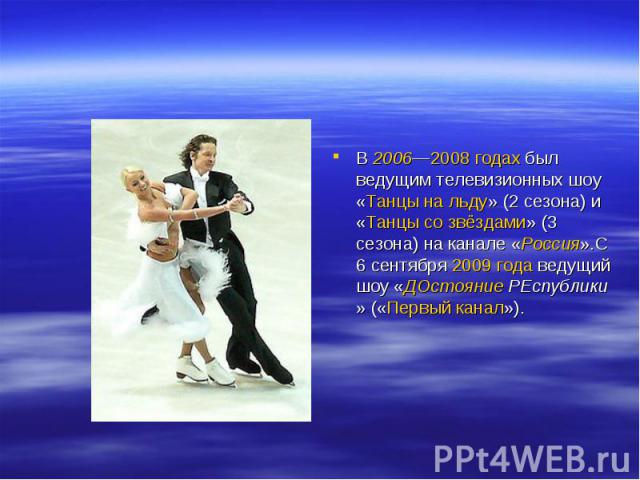В 2006—2008 годах был ведущим телевизионных шоу «Танцы на льду» (2 сезона) и «Танцы со звёздами» (3 сезона) на канале «Россия».С 6 сентября 2009 года ведущий шоу «ДОстояние РЕспублики» («Первый канал»).