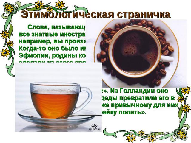 Этимологическая страничка Слова, называющие наши любимые напитки, - все знатные иностранцы. Говоря «КОФЕ», например, вы произносите арабское слово. Когда-то оно было именем области Каффа в Эфиопии, родины кофейного дерева. Арабы сделали из этого сво…