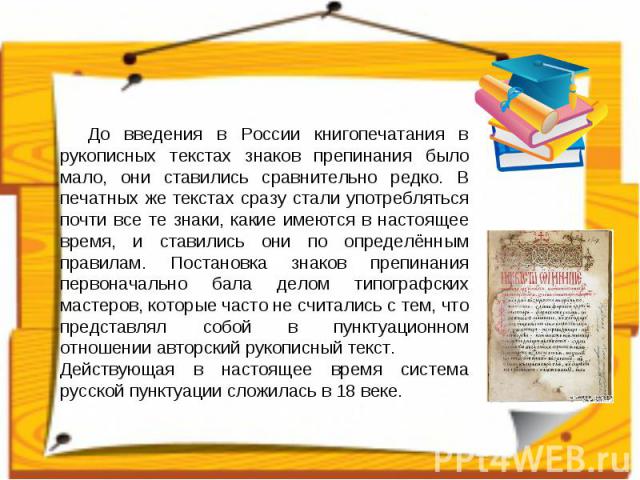 До введения в России книгопечатания в рукописных текстах знаков препинания было мало, они ставились сравнительно редко. В печатных же текстах сразу стали употребляться почти все те знаки, какие имеются в настоящее время, и ставились они по определён…