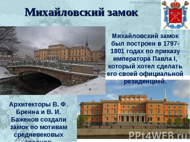 Михайловский замок Михайловский замок был построен в 1797-1801 годах по приказу императора Павла I, который хотел сделать его своей официальной резиденцией. Архитекторы В. Ф. Бренна и В. И. Баженов создали замок по мотивам средневековых дворцов.