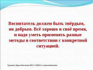 Воспитатель должен быть твёрдым, но добрым. Всё хорошо в своё время, и надо умет