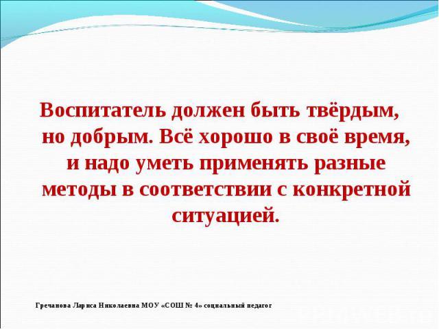 Воспитатель должен быть твёрдым, но добрым. Всё хорошо в своё время, и надо уметь применять разные методы в соответствии с конкретной ситуацией.