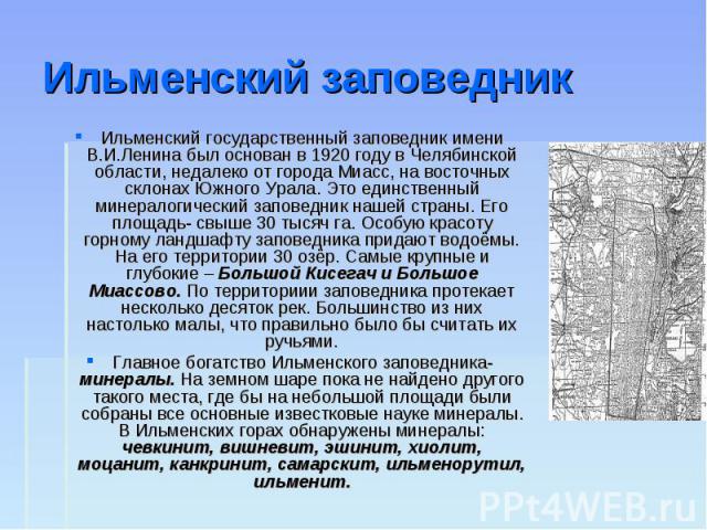 Ильменский заповедник Ильменский государственный заповедник имени В.И.Ленина был основан в 1920 году в Челябинской области, недалеко от города Миасс, на восточных склонах Южного Урала. Это единственный минералогический заповедник нашей страны. Его п…