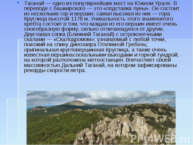 Таганай — одно из популярнейших мест на Южном Урале. В переводе с башкирского — это «подставка луны». Он состоит из нескольких гор и вершин; самая высокая из них — гора Круглица высотой 1178 м. Уникальность этого знаменитого хребта состоит в том, чт…