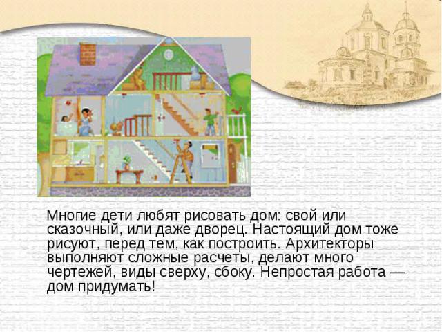 Многие дети любят рисовать дом: свой или сказочный, или даже дворец. Настоящий дом тоже рисуют, перед тем, как построить. Архитекторы выполняют сложные расчеты, делают много чертежей, виды сверху, сбоку. Непростая работа — дом придумать!