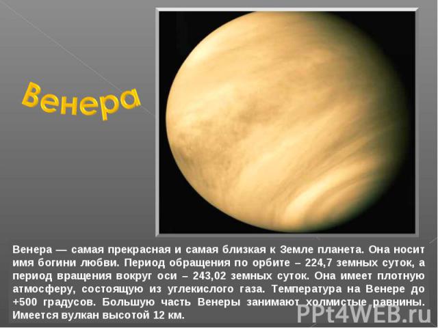 Венера — самая прекрасная и самая близкая к Земле планета. Она носит имя богини любви. Период обращения по орбите – 224,7 земных суток, а период вращения вокруг оси – 243,02 земных суток. Она имеет плотную атмосферу, состоящую из углекислого газа. Т…