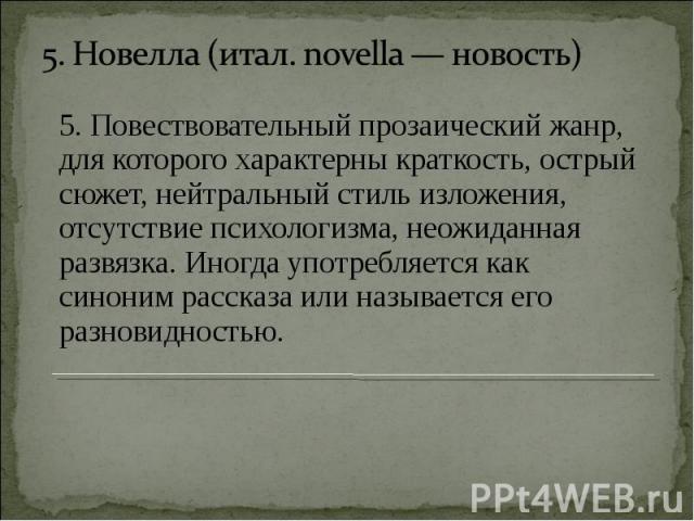 5. Новелла (итал. novella — новость) 5. Повествовательный прозаический жанр, для которого характерны краткость, острый сюжет, нейтральный стиль изложения, отсутствие психологизма, неожиданная развязка. Иногда употребляется как синоним рассказа или н…