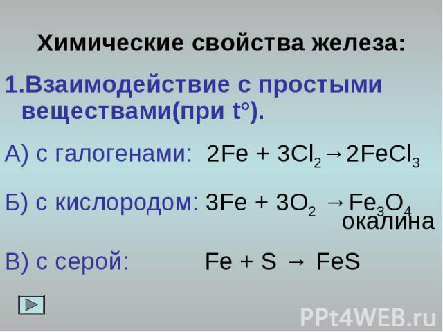 Химические свойства железа: 1.Взаимодействие с простыми веществами(при t°). А) с галогенами: 2Fe + 3Cl2→2FeCl3 Б) с кислородом: 3Fe + 3O2 →Fe3O4 окалина В) с серой: Fe + S → FeS