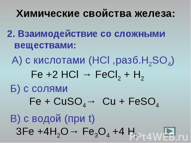 Химические свойства железа: 2. Взаимодействие со сложными веществами: А) с кислотами (HCl ,разб.H2SO4) Fe +2 HCl → FeCl2 + H2 Б) с солями Fe + CuSO4→ Cu + FeSO4 В) с водой (при t) 3Fe +4H2O→ Fe3O4 +4 H2