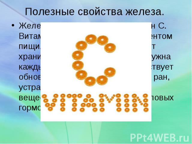 Полезные свойства железа. Железо поможет усвоить витамин С. Витамин С является таким элементом пищи, который организм не может хранить, поэтому новая порция нужна каждый день. Витамин С способствует обновлению тканей, заживлению ран, устранению нару…