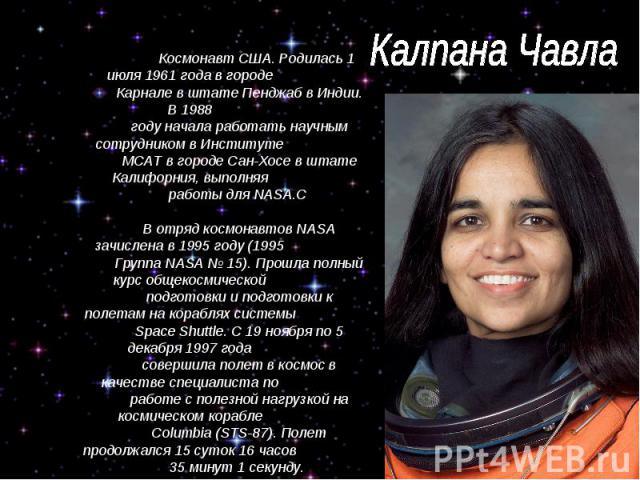 Калпана Чавла Космонавт США. Родилась 1 июля 1961 года в городе Карнале в штате Пенджаб в Индии. В 1988 году начала работать научным сотрудником в Институте МСАТ в городе Сан-Хосе в штате Калифорния, выполняя работы для NASA.С В отряд космонавтов NA…