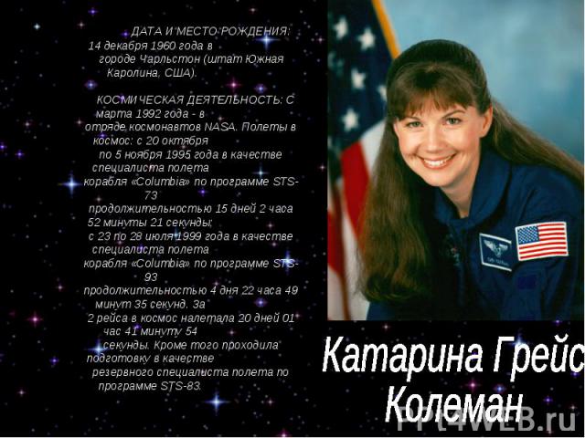 Катарина Грейс Колеман ДАТА И МЕСТО РОЖДЕНИЯ: 14 декабря 1960 года в городе Чарльстон (штат Южная Каролина, США). КОСМИЧЕСКАЯ ДЕЯТЕЛЬНОСТЬ: С марта 1992 года - в отряде космонавтов NASA. Полеты в космос: с 20 октября по 5 ноября 1995 года в качестве…