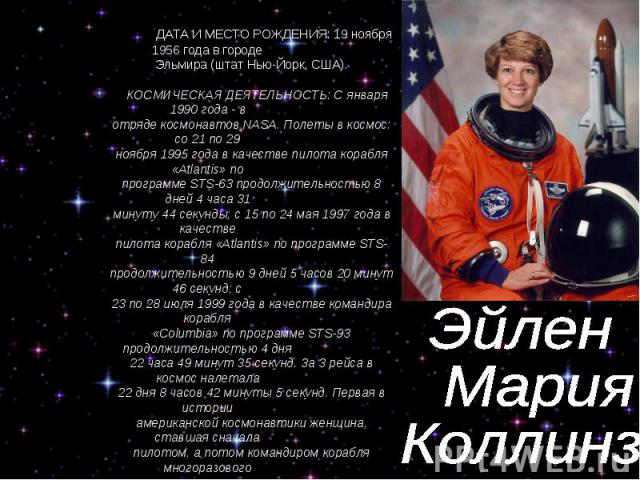 Эйлен Мария Коллинз ДАТА И МЕСТО РОЖДЕНИЯ: 19 ноября 1956 года в городе Эльмира (штат Нью-Йорк, США). КОСМИЧЕСКАЯ ДЕЯТЕЛЬНОСТЬ: С января 1990 года - в отряде космонавтов NASA. Полеты в космос: со 21 по 29 ноября 1995 года в качестве пилота корабля «…