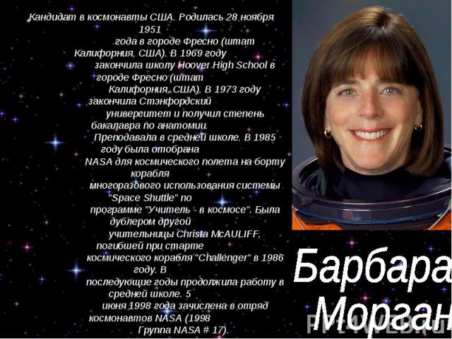 Барбара Морган Кандидат в космонавты США. Родилась 28 ноября 1951 года в городе Фресно (штат Калифорния, США). В 1969 году закончила школу Hoover High School в городе Фресно (штат Калифорния, США). В 1973 году закончила Стэнфордский университет и по…