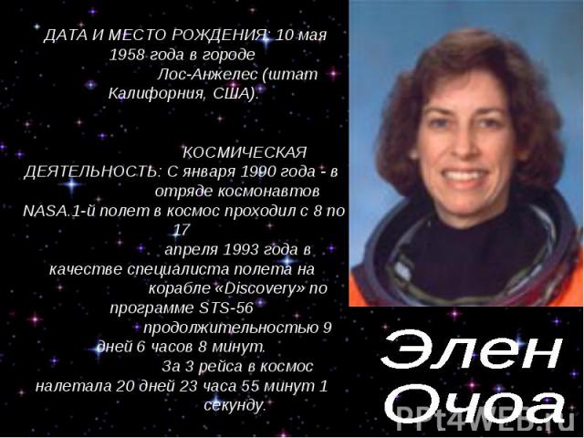 Элен Очоа ДАТА И МЕСТО РОЖДЕНИЯ: 10 мая 1958 года в городе Лос-Анжелес (штат Калифорния, США). КОСМИЧЕСКАЯ ДЕЯТЕЛЬНОСТЬ: С января 1990 года - в отряде космонавтов NASA.1-й полет в космос проходил с 8 по 17 апреля 1993 года в качестве специалиста пол…