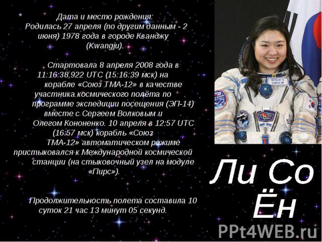 Ли Со Ён Дата и место рождения: Родилась 27 апреля (по другим данным - 2 июня) 1978 года в городе Кванджу (Kwangju). Стартовала 8 апреля 2008 года в 11:16:38,922 UTC (15:16:39 мск) на корабле «Союз ТМА-12» в качестве участника космического полёта по…