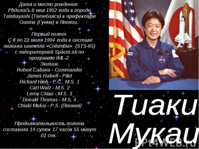 Тиаки Мукаи Дата и место рождения: Родилась 6 мая 1952 года в городе Tatebayashi (Татебаяси) в префектуре Gunma (Гунма) в Японии. Первый полет С 8 по 23 июля 1994 года в составе экипажа шаттла «Columbia» (STS-65) с лабораторией SpaceLab no программе…
